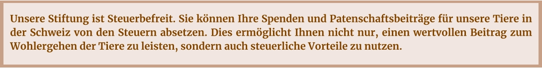 Unsere Stiftung ist Steuerbefreit. Sie können Ihre Spenden und Patenschaftsbeiträge für unsere Tiere in der Schweiz von den Steuern absetzen. Dies ermöglicht Ihnen nicht nur, einen wertvollen Beitrag zum Wohlergehen der Tiere zu leisten, sondern auch steuerliche Vorteile zu nutzen.