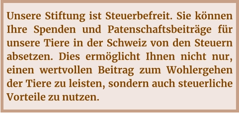 Unsere Stiftung ist Steuerbefreit. Sie können Ihre Spenden und Patenschaftsbeiträge für unsere Tiere in der Schweiz von den Steuern absetzen. Dies ermöglicht Ihnen nicht nur, einen wertvollen Beitrag zum Wohlergehen der Tiere zu leisten, sondern auch steuerliche Vorteile zu nutzen.