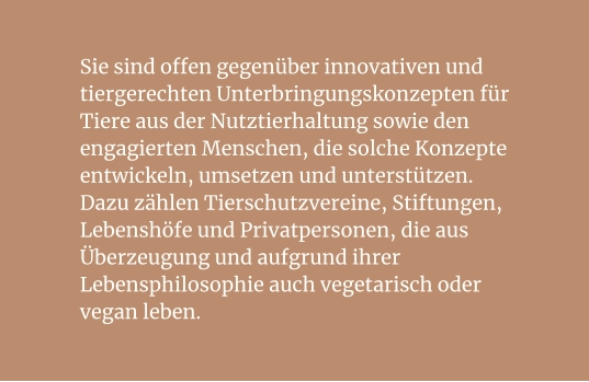 Sie sind offen gegenüber innovativen und tiergerechten Unterbringungskonzepten für Tiere aus der Nutztierhaltung sowie den engagierten Menschen, die solche Konzepte entwickeln, umsetzen und unterstützen. Dazu zählen Tierschutzvereine, Stiftungen, Lebenshöfe und Privatpersonen, die aus Überzeugung und aufgrund ihrer Lebensphilosophie auch vegetarisch oder vegan leben.