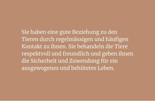 Sie haben eine gute Beziehung zu den Tieren durch regelmässigen und häufigen Kontakt zu ihnen. Sie behandeln die Tiere respektvoll und freundlich und geben ihnen die Sicherheit und Zuwendung für ein ausgewogenes und behütetes Leben.