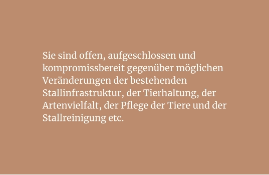 Sie sind offen, aufgeschlossen und kompromissbereit gegenüber möglichen Veränderungen der bestehenden Stallinfrastruktur, der Tierhaltung, der  Artenvielfalt, der Pflege der Tiere und der Stallreinigung etc.