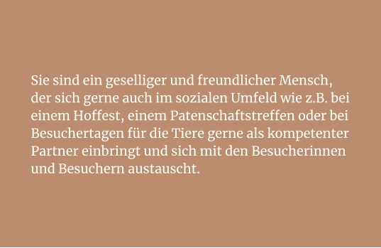 Sie sind ein geselliger und freundlicher Mensch, der sich gerne auch im sozialen Umfeld wie z.B. bei einem Hoffest, einem Patenschaftstreffen oder bei Besuchertagen für die Tiere gerne als kompetenter Partner einbringt und sich mit den Besucherinnen und Besuchern austauscht.