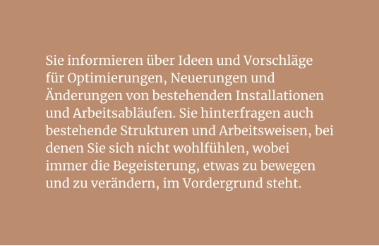 Sie informieren über Ideen und Vorschläge für Optimierungen, Neuerungen und Änderungen von bestehenden Installationen und Arbeitsabläufen. Sie hinterfragen auch bestehende Strukturen und Arbeitsweisen, bei denen Sie sich nicht wohlfühlen, wobei immer die Begeisterung, etwas zu bewegen und zu verändern, im Vordergrund steht.