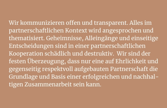 Wir kommunizieren offen und transparent. Alles im partnerschaftlichen Kontext wird angesprochen und thematisiert. Geheimnisse, Alleingänge und einseitige Entscheidungen sind in einer partnerschaftlichen Kooperation schädlich und destruktiv.  Wir sind der festen Überzeugung, dass nur eine auf Ehrlichkeit und gegenseitig respektvoll aufgebauten Partnerschaft die Grundlage und Basis einer erfolgreichen und nachhal-tigen Zusammenarbeit sein kann.