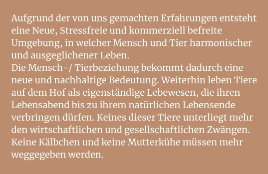 Aufgrund der von uns gemachten Erfahrungen entsteht eine Neue, Stressfreie und kommerziell befreite Umgebung, in welcher Mensch und Tier harmonischer und ausgeglichener Leben. Die Mensch-/ Tierbeziehung bekommt dadurch eine neue und nachhaltige Bedeutung. Weiterhin leben Tiere auf dem Hof als eigenständige Lebewesen, die ihren Lebensabend bis zu ihrem natürlichen Lebensende verbringen dürfen. Keines dieser Tiere unterliegt mehr den wirtschaftlichen und gesellschaftlichen Zwängen. Keine Kälbchen und keine Mutterkühe müssen mehr weggegeben werden.