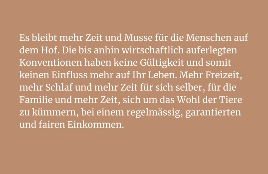 Es bleibt mehr Zeit und Musse für die Menschen auf dem Hof. Die bis anhin wirtschaftlich auferlegten Konventionen haben keine Gültigkeit und somit keinen Einfluss mehr auf Ihr Leben. Mehr Freizeit, mehr Schlaf und mehr Zeit für sich selber, für die Familie und mehr Zeit, sich um das Wohl der Tiere zu kümmern, bei einem regelmässig, garantierten und fairen Einkommen.