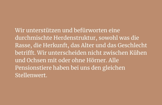 Wir unterstützen und befürworten eine durchmischte Herdenstruktur, sowohl was die Rasse, die Herkunft, das Alter und das Geschlecht betrifft. Wir unterscheiden nicht zwischen Kühen und Ochsen mit oder ohne Hörner. Alle Pensionstiere haben bei uns den gleichen Stellenwert.
