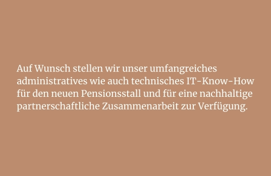 Auf Wunsch stellen wir unser umfangreiches administratives wie auch technisches IT-Know-How für den neuen Pensionsstall und für eine nachhaltige partnerschaftliche Zusammenarbeit zur Verfügung.