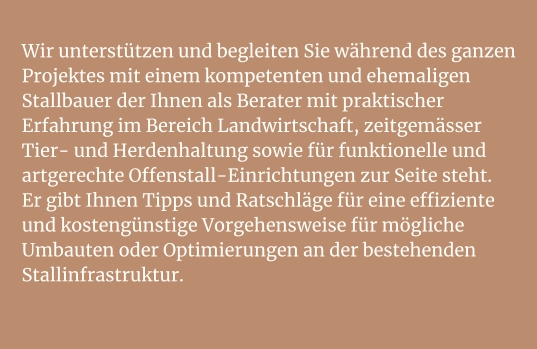 Wir unterstützen und begleiten Sie während des ganzen Projektes mit einem kompetenten und ehemaligen Stallbauer der Ihnen als Berater mit praktischer Erfahrung im Bereich Landwirtschaft, zeitgemässer Tier- und Herdenhaltung sowie für funktionelle und artgerechte Offenstall-Einrichtungen zur Seite steht.Er gibt Ihnen Tipps und Ratschläge für eine effiziente und kostengünstige Vorgehensweise für mögliche Umbauten oder Optimierungen an der bestehenden Stallinfrastruktur.