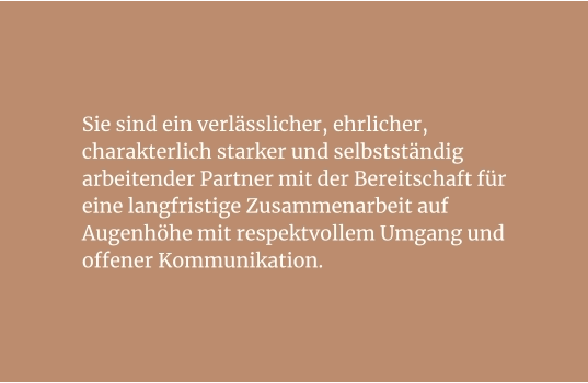 Sie sind ein verlässlicher, ehrlicher, charakterlich starker und selbstständig arbeitender Partner mit der Bereitschaft für eine langfristige Zusammenarbeit auf Augenhöhe mit respektvollem Umgang und offener Kommunikation.