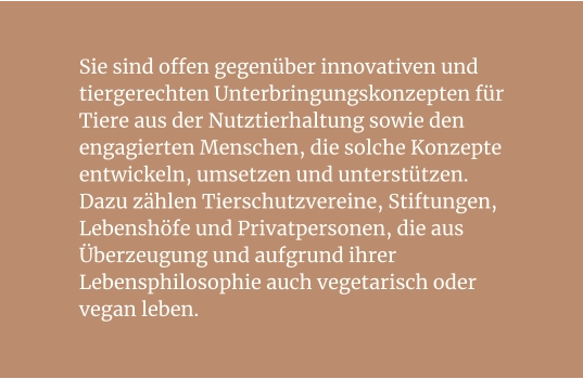 Sie sind offen gegenüber innovativen und tiergerechten Unterbringungskonzepten für Tiere aus der Nutztierhaltung sowie den engagierten Menschen, die solche Konzepte entwickeln, umsetzen und unterstützen. Dazu zählen Tierschutzvereine, Stiftungen, Lebenshöfe und Privatpersonen, die aus Überzeugung und aufgrund ihrer Lebensphilosophie auch vegetarisch oder vegan leben.