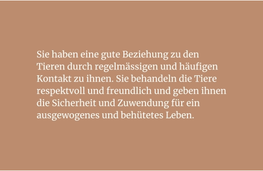 Sie haben eine gute Beziehung zu den Tieren durch regelmässigen und häufigen Kontakt zu ihnen. Sie behandeln die Tiere respektvoll und freundlich und geben ihnen die Sicherheit und Zuwendung für ein ausgewogenes und behütetes Leben.
