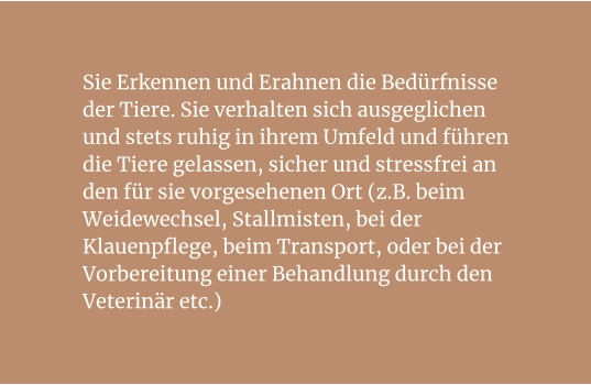 Sie Erkennen und Erahnen die Bedürfnisse der Tiere. Sie verhalten sich ausgeglichen und stets ruhig in ihrem Umfeld und führen die Tiere gelassen, sicher und stressfrei an den für sie vorgesehenen Ort (z.B. beim Weidewechsel, Stallmisten, bei der Klauenpflege, beim Transport, oder bei der Vorbereitung einer Behandlung durch den Veterinär etc.)