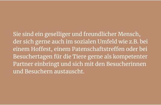 Sie sind ein geselliger und freundlicher Mensch, der sich gerne auch im sozialen Umfeld wie z.B. bei einem Hoffest, einem Patenschaftstreffen oder bei Besuchertagen für die Tiere gerne als kompetenter Partner einbringt und sich mit den Besucherinnen und Besuchern austauscht.