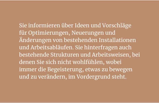 Sie informieren über Ideen und Vorschläge für Optimierungen, Neuerungen und Änderungen von bestehenden Installationen und Arbeitsabläufen. Sie hinterfragen auch bestehende Strukturen und Arbeitsweisen, bei denen Sie sich nicht wohlfühlen, wobei immer die Begeisterung, etwas zu bewegen und zu verändern, im Vordergrund steht.