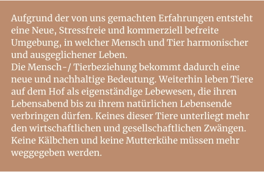 Aufgrund der von uns gemachten Erfahrungen entsteht eine Neue, Stressfreie und kommerziell befreite Umgebung, in welcher Mensch und Tier harmonischer und ausgeglichener Leben. Die Mensch-/ Tierbeziehung bekommt dadurch eine neue und nachhaltige Bedeutung. Weiterhin leben Tiere auf dem Hof als eigenständige Lebewesen, die ihren Lebensabend bis zu ihrem natürlichen Lebensende verbringen dürfen. Keines dieser Tiere unterliegt mehr den wirtschaftlichen und gesellschaftlichen Zwängen. Keine Kälbchen und keine Mutterkühe müssen mehr weggegeben werden.