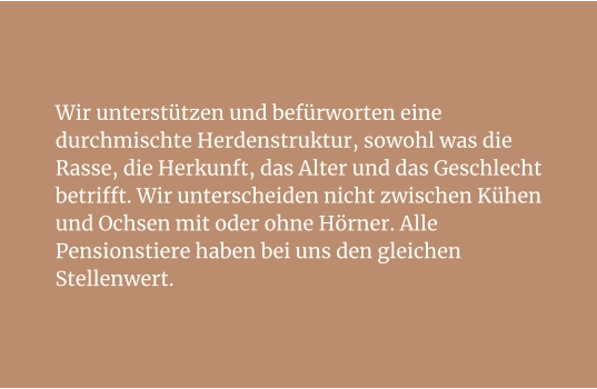 Wir unterstützen und befürworten eine durchmischte Herdenstruktur, sowohl was die Rasse, die Herkunft, das Alter und das Geschlecht betrifft. Wir unterscheiden nicht zwischen Kühen und Ochsen mit oder ohne Hörner. Alle Pensionstiere haben bei uns den gleichen Stellenwert.