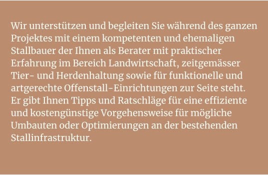 Wir unterstützen und begleiten Sie während des ganzen Projektes mit einem kompetenten und ehemaligen Stallbauer der Ihnen als Berater mit praktischer Erfahrung im Bereich Landwirtschaft, zeitgemässer Tier- und Herdenhaltung sowie für funktionelle und artgerechte Offenstall-Einrichtungen zur Seite steht.Er gibt Ihnen Tipps und Ratschläge für eine effiziente und kostengünstige Vorgehensweise für mögliche Umbauten oder Optimierungen an der bestehenden Stallinfrastruktur.