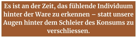Es ist an der Zeit, das fühlende Individuum hinter der Ware zu erkennen – statt unsere Augen hinter dem Schleier des Konsums zu verschliessen.